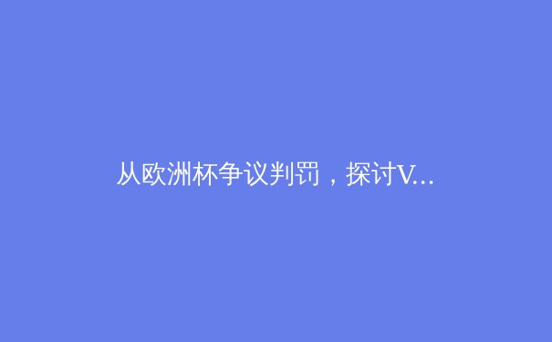 从欧洲杯争议判罚，探讨VAR技术如何重塑现代足球的公平与节奏 - 2