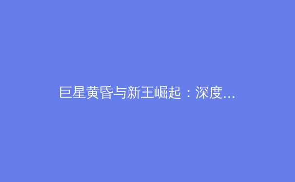 巨星黄昏与新王崛起：深度解析欧洲足坛权力更迭与战术演进