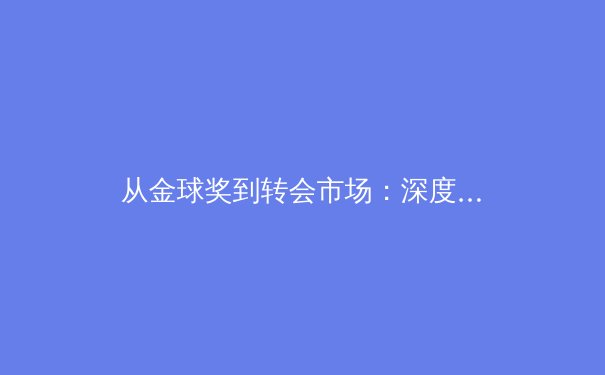 从金球奖到转会市场：深度解析现代足球的商业化浪潮与竞技本质的博弈 - 3