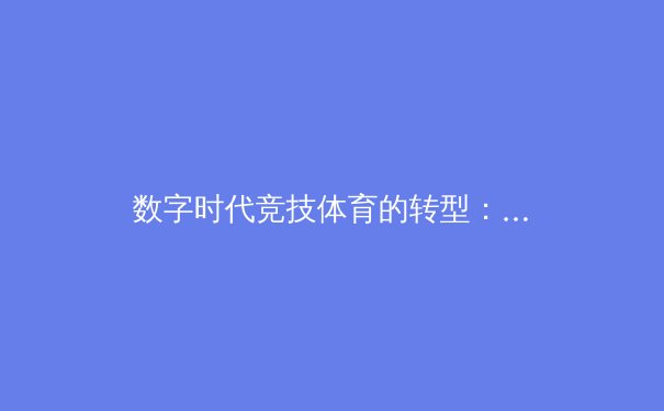 数字时代竞技体育的转型：科技、数据与沉浸式观赛体验如何重塑体育产业 - 4