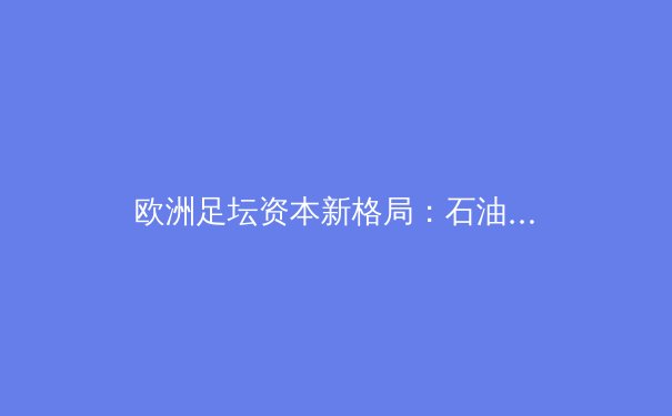 欧洲足坛资本新格局：石油金元与传统豪门的世纪博弈 - 3